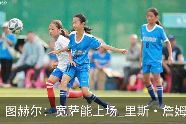 图赫尔：宽萨能上场 里斯·詹姆斯还得评估 不会吃伟哥来应对高反